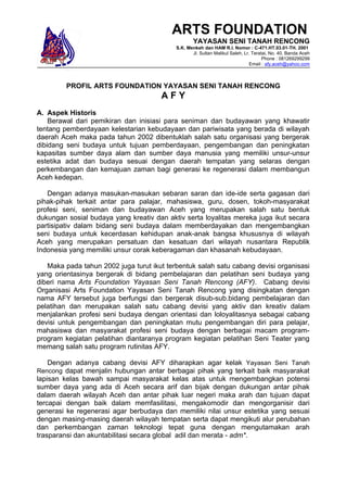 ARTS FOUNDATION
                                                   YAYASAN SENI TANAH RENCONG
                                           S.K. Menkeh dan HAM R.I. Nomor : C-471.HT.03.01-TH. 2001
                                                  Jl. Sultan Malikul Saleh, Lr. Teratai, No. 40, Banda Aceh
                                                                                     Phone : 081269299299
                                                                               Email : afy.aceh@yahoo.com



         PROFIL ARTS FOUNDATION YAYASAN SENI TANAH RENCONG
                                      AFY
A. Aspek Historis
    Berawal dari pemikiran dan inisiasi para seniman dan budayawan yang khawatir
tentang pemberdayaan kelestarian kebudayaan dan pariwisata yang berada di wilayah
daerah Aceh maka pada tahun 2002 dibentuklah salah satu organisasi yang bergerak
dibidang seni budaya untuk tujuan pemberdayaan, pengembangan dan peningkatan
kapasitas sumber daya alam dan sumber daya manusia yang memiliki unsur-unsur
estetika adat dan budaya sesuai dengan daerah tempatan yang selaras dengan
perkembangan dan kemajuan zaman bagi generasi ke regenerasi dalam membangun
Aceh kedepan.

   Dengan adanya masukan-masukan sebaran saran dan ide-ide serta gagasan dari
pihak-pihak terkait antar para palajar, mahasiswa, guru, dosen, tokoh-masyarakat
profesi seni, seniman dan budayawan Aceh yang merupakan salah satu bentuk
dukungan sosial budaya yang kreativ dan aktiv serta loyalitas mereka juga ikut secara
partisipativ dalam bidang seni budaya dalam memberdayakan dan mengembangkan
seni budaya untuk kecerdasan kehidupan anak-anak bangsa khususnya di wilayah
Aceh yang merupakan persatuan dan kesatuan dari wilayah nusantara Republik
Indonesia yang memiliki unsur corak keberagaman dan khasanah kebudayaan.

   Maka pada tahun 2002 juga turut ikut terbentuk salah satu cabang devisi organisasi
yang orientasinya bergerak di bidang pembelajaran dan pelatihan seni budaya yang
diberi nama Arts Foundation Yayasan Seni Tanah Rencong (AFY). Cabang devisi
Organisasi Arts Foundation Yayasan Seni Tanah Rencong yang disingkatan dengan
nama AFY tersebut juga berfungsi dan bergerak disub-sub.bidang pembelajaran dan
pelatihan dan merupakan salah satu cabang devisi yang aktiv dan kreativ dalam
menjalankan profesi seni budaya dengan orientasi dan loloyalitasnya sebagai cabang
devisi untuk pengembangan dan peningkatan mutu pengembangan diri para pelajar,
mahasiswa dan masyarakat profesi seni budaya dengan berbagai macam program-
program kegiatan pelatihan diantaranya program kegiatan pelatihan Seni Teater yang
memang salah satu program rutinitas AFY.

   Dengan adanya cabang devisi AFY diharapkan agar kelak Yayasan Seni Tanah
Rencong dapat menjalin hubungan antar berbagai pihak yang terkait baik masyarakat
lapisan kelas bawah sampai masyarakat kelas atas untuk mengembangkan potensi
sumber daya yang ada di Aceh secara arif dan bijak dengan dukungan antar pihak
dalam daerah wilayah Aceh dan antar pihak luar negeri maka arah dan tujuan dapat
tercapai dengan baik dalam memfasilitasi, mengakomodir dan mengorganisir dari
generasi ke regenerasi agar berbudaya dan memiliki nilai unsur estetika yang sesuai
dengan masing-masing daerah wilayah tempatan serta dapat mengikuti alur perubahan
dan perkembangan zaman teknologi tepat guna dengan mengutamakan arah
trasparansi dan akuntabilitasi secara global adil dan merata - adm*.
 