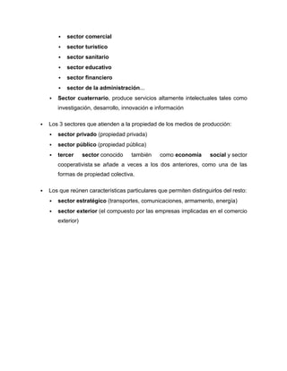    sector comercial
           sector turístico
           sector sanitario
           sector educativo
           sector financiero
           sector de la administración...
       Sector cuaternario, produce servicios altamente intelectuales tales como
        investigación, desarrollo, innovación e información

   Los 3 sectores que atienden a la propiedad de los medios de producción:
       sector privado (propiedad privada)
       sector público (propiedad pública)
       tercer      sector conocido   también    como economía       social y sector
        cooperativista se añade a veces a los dos anteriores, como una de las
        formas de propiedad colectiva.

   Los que reúnen características particulares que permiten distinguirlos del resto:
       sector estratégico (transportes, comunicaciones, armamento, energía)
       sector exterior (el compuesto por las empresas implicadas en el comercio
        exterior)
 