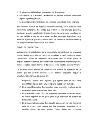 El número de trabajadores contratados por la empresa.
   Los activos de la empresa, expresados en salarios mínimos mensuales
   legales vigentes (SMMLV).
   La tecnología implementada en los procesos productivos de la empresa.

No obstante, aunque se aceptan internacionalmente, en el nivel de estos
indicadores anteriores, los limites que definen a una empresa pequeña,
mediana y grande. La definición de estos límites es sumamente importante en
un país debido a que las dimensiones de las empresas determinan otros
aspectos legales de gran importancia, como los impuestos, las restricciones y
las obligaciones que cada una de ellas tendrá.

SEGÚN SU COBERTURA

Actualmente, la globalización de la economía ha permitido que las empresas
puedan vender sus productos y servicios no solo en la región en la que fueran
conformadas, como los pequeños restaurantes que no hacen parte de
ninguna cadena de comida, sino también en regiones más amplias del país o,
incluso, en otros países distintos al de origen, como Nestlé o General Motors.

De acuerdo con lo anterior, la cobertura o el espacio de operación es un
criterio que nos permite clasificar a las distintas empresas. Según la
cobertura, las empresas se dividen en:

   1. Empresas Locales: Son aquellas que operan solo en una parte
      geográfica del país, como un pueblo, una ciudad o un municipio.
   2. Empresas Regionales: Son aquellas cuya operación involucra varias
      provincias, pueblos o regiones de un país.
   3. Empresas Nacionales: Son las empresas que tienen cobertura dentro
      de varias regiones de un país, pero cuya operación no supera los
      límites nacionales.
   4. Empresas multinacionales: Son aquella que operan no solo dentro del
      país de origen, como sucede con las empresas nacionales, si no
      también dentro de otros países. Como tienen una cobertura
 