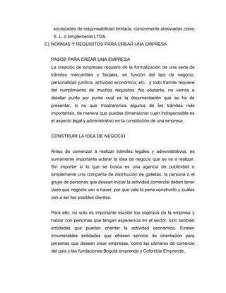 sociedades de responsabilidad limitada, comúnmente abreviadas como
   S. L. o simplemente LTDA.
C) NORMAS Y REQUISITOS PARA CREAR UNA EMPRESA


  PASOS PARA CREAR UNA EMPRESA
  La creación de empresas requiere de la formalización de una serie de
  trámites mercantiles y fiscales, en función del tipo de negocio,
  personalidad jurídica, actividad económica, etc. y todo tramite requiere
  del cumplimiento de muchos requisitos. No obstante, no vamos a
  detallar punto por punto cual es la documentación que se ha de
  presentar, si no que mostraremos algunos de los trámites más
  importantes, de manera que puedas dimensionar cuan indispensable es
  el aspecto legal y administrativo en la constitución de una empresa.


  CONSTRUIR LA IDEA DE NEGOCIO


  Antes de comenzar a realizar trámites legales y administrativos, es
  sumamente importante aclarar la idea de negocio que se va a realizar.
  Sin importar si lo que se busca es una agencia de publicidad o
  simplemente una compañía de distribución de galletas, la persona o el
  grupo de personas que desean iniciar la actividad comercial deben tener
  claro que negocio van a hacer, por que vale la pena construirlo y cuáles
  van a ser los posibles clientes.


  Para ello, no solo es importante escribir los objetivos de la empresa y
  hablar con personas que tengan experiencia en el sector, sino también
  entidades que puedan orientar la actividad económica. Existen
  innumerables entidades que ofrecen servicio de orientación para
  personas que desean crear empresas, como las cámaras de comercio
  del país y las fundaciones Bogotá emprende y Colombia Emprende.
 