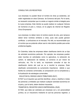 CONSULTAR LOS REGISTROS


Las empresas no pueden llevar el nombre de otras ya existentes, así
estén registradas en otras Cámaras de Comercio del país. Por lo tanto,
es necesario comprobar que no existe un negocio similar al elegido para
la nueva empresa. Este trámite se puede realizar en cualquier Cámara
de Comercio el país o, incluso, en la página de internet de Registro
Único Empresarial.


Las empresas no deben tener el nombre exacto de otra, pero tampoco
deben tener nombres similares a otras, pues esto puede generar
conflictos o confusiones en el mercado. Por ello, es recomendable que
el nombre que se pretende utilizar sea lo más distinto posible para evitar
problemas legales.


En Colombia, todas las empresas deben clasificarse dentro de un tipo
de actividad económica particular. Por ejemplo, las empresas pueden
estar inscritas en actividades como la agricultura, la extracción de
carbón, la elaboración de bebidas, el comercio al por menor de
vehículos, etc. Por lo tanto, es importante consultar el tipo de
clasificación dentro del cual se va a inscribir la empresa. Estar
clasificado correctamente es sumamente importancia          debido a que
facilita los contactos comerciales, la comparación con la competencia y
la focalización de estrategias comerciales.
 SOLICITAR EL RIESGO UNICO TRIBUTARIO (RUT)
El RUT es el requisito que permite identificar, ubicar y clasificar a todas
las personas y entidades que realizan cualquier actividad económica en
el país y, por lo tanto, deben declarar impuestos.
TRAMITAR EL REGISTRO ÚNICO EMPRESARIAL (RUE)
El RUE, que debe ser solicitado por empresas con y sin personalidad
jurídica, es un mecanismo mediante el cual las personas registran, a
 