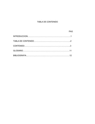 TABLA DE CONTENIDO




                                      PAG

INTRODUCCION……………………………………………………………1

TABLA DE CONTENIDO…………………………………………………..2

CONTENIDO………………………………………………………………..3

GLOSARIO…………………………………………………………………11

BIBLIOGRAFIA…………………………………………………………….12
 
