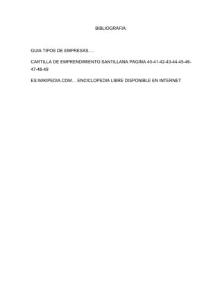 BIBLIOGRAFIA:




GUIA TIPOS DE EMPRESAS….

CARTILLA DE EMPRENDIMIENTO SANTILLANA PAGINA 40-41-42-43-44-45-46-
47-48-49

ES.WIKIPEDIA.COM… ENCICLOPEDIA LIBRE DISPONIBLE EN INTERNET
 