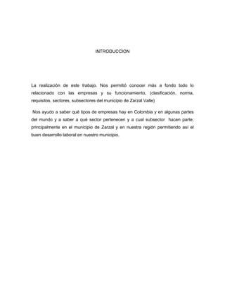 INTRODUCCION




La realización de este trabajo. Nos permitió conocer más a fondo todo lo
relacionado con las empresas y su funcionamiento, (clasificación, norma,
requisitos, sectores, subsectores del municipio de Zarzal Valle)

Nos ayudo a saber qué tipos de empresas hay en Colombia y en algunas partes
del mundo y a saber a qué sector pertenecen y a cual subsector hacen parte;
principalmente en el municipio de Zarzal y en nuestra región permitiendo así el
buen desarrollo laboral en nuestro municipio.
 