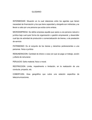 GLOSARIO




INTERMEDIAR: Situación en la cual relaciones entre los agentes que tienen
necesidad de financiación y los que tiene capacidad y otorgarla son indirectas y se
llevan a cabo por una persona que actúa como enlace.

MICROEMPRESA: Se define empresa aquella que opera a una persona natural o
jurídica bajo cual quier forma de organización o gestión empresarial, y desarrollar
cual tipo de actividad de producción o comercialización de bienes, o de prestación
de servicio

PATRIMONIO: Es el conjunto de los bienes y derechos pertenecientes a una
personas física o jurídica

REMUNERACION: Cantidad de dinero o cosa con que se paga un trabajo, acción
y efecto de remunerar.

PERJUCIO: Daño material, físico o moral.

RESTRICCION: Limite, impedimento o limitación, en la realización de una
conducta, proyecto, etc.

COBERTURA:       Área      geográfica   que   cubre   una   estación   especifica   de
telecomunicaciones.
 