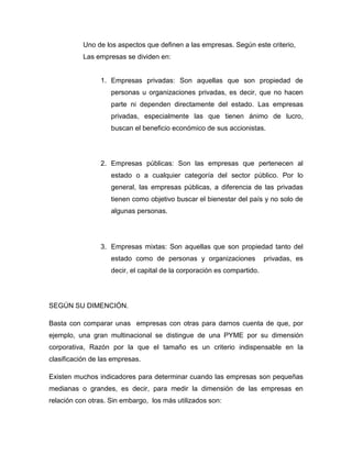 Uno de los aspectos que definen a las empresas. Según este criterio,
           Las empresas se dividen en:


                1. Empresas privadas: Son aquellas que son propiedad de
                    personas u organizaciones privadas, es decir, que no hacen
                    parte ni dependen directamente del estado. Las empresas
                    privadas, especialmente las que tienen ánimo de lucro,
                    buscan el beneficio económico de sus accionistas.




                2. Empresas públicas: Son las empresas que pertenecen al
                    estado o a cualquier categoría del sector público. Por lo
                    general, las empresas públicas, a diferencia de las privadas
                    tienen como objetivo buscar el bienestar del país y no solo de
                    algunas personas.




                3. Empresas mixtas: Son aquellas que son propiedad tanto del
                    estado como de personas y organizaciones             privadas, es
                    decir, el capital de la corporación es compartido.




SEGÚN SU DIMENCIÓN.

Basta con comparar unas empresas con otras para darnos cuenta de que, por
ejemplo, una gran multinacional se distingue de una PYME por su dimensión
corporativa, Razón por la que el tamaño es un criterio indispensable en la
clasificación de las empresas.

Existen muchos indicadores para determinar cuando las empresas son pequeñas
medianas o grandes, es decir, para medir la dimensión de las empresas en
relación con otras. Sin embargo, los más utilizados son:
 