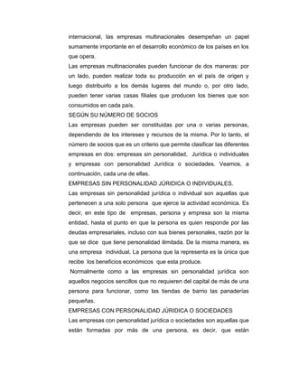 internacional, las empresas multinacionales desempeñan un papel
sumamente importante en el desarrollo económico de los países en los
que opera.
Las empresas multinacionales pueden funcionar de dos maneras: por
un lado, pueden realizar toda su producción en el país de origen y
luego distribuirlo a los demás lugares del mundo o, por otro lado,
pueden tener varias casas filiales que producen los bienes que son
consumidos en cada país.
SEGÚN SU NÚMERO DE SOCIOS
Las empresas pueden ser constituidas por una o varias personas,
dependiendo de los intereses y recursos de la misma. Por lo tanto, el
número de socios que es un criterio que permite clasificar las diferentes
empresas en dos: empresas sin personalidad, Jurídica o individuales
y empresas con personalidad Jurídica o sociedades. Veamos, a
continuación, cada una de ellas.
EMPRESAS SIN PERSONALIDAD JÚRIDICA O INDIVIDUALES.
Las empresas sin personalidad jurídica o individual son aquellas que
pertenecen a una solo persona que ejerce la actividad económica. Es
decir, en este tipo de empresas, persona y empresa son la misma
entidad, hasta el punto en que la persona es quien responde por las
deudas empresariales, incluso con sus bienes personales, razón por la
que se dice que tiene personalidad ilimitada. De la misma manera, es
una empresa individual, La persona que la representa es la única que
recibe los beneficios económicos que esta produce.
Normalmente como a las empresas sin personalidad jurídica son
aquellos negocios sencillos que no requieren del capital de más de una
persona para funcionar, como las tiendas de barrio las panaderías
pequeñas.
EMPRESAS CON PERSONALIDAD JÚRIDICA O SOCIEDADES
Las empresas con personalidad jurídica o sociedades son aquellas que
están formadas por más de una persona, es decir, que están
 