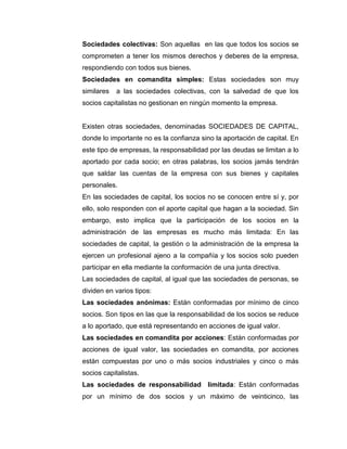 Sociedades colectivas: Son aquellas en las que todos los socios se
comprometen a tener los mismos derechos y deberes de la empresa,
respondiendo con todos sus bienes.
Sociedades en comandita simples: Estas sociedades son muy
similares   a las sociedades colectivas, con la salvedad de que los
socios capitalistas no gestionan en ningún momento la empresa.


Existen otras sociedades, denominadas SOCIEDADES DE CAPITAL,
donde lo importante no es la confianza sino la aportación de capital. En
este tipo de empresas, la responsabilidad por las deudas se limitan a lo
aportado por cada socio; en otras palabras, los socios jamás tendrán
que saldar las cuentas de la empresa con sus bienes y capitales
personales.
En las sociedades de capital, los socios no se conocen entre sí y, por
ello, solo responden con el aporte capital que hagan a la sociedad. Sin
embargo, esto implica que la participación de los socios en la
administración de las empresas es mucho más limitada: En las
sociedades de capital, la gestión o la administración de la empresa la
ejercen un profesional ajeno a la compañía y los socios solo pueden
participar en ella mediante la conformación de una junta directiva.
Las sociedades de capital, al igual que las sociedades de personas, se
dividen en varios tipos:
Las sociedades anónimas: Están conformadas por mínimo de cinco
socios. Son tipos en las que la responsabilidad de los socios se reduce
a lo aportado, que está representando en acciones de igual valor.
Las sociedades en comandita por acciones: Están conformadas por
acciones de igual valor, las sociedades en comandita, por acciones
están compuestas por uno o más socios industriales y cinco o más
socios capitalistas.
Las sociedades de responsabilidad limitada: Están conformadas
por un mínimo de dos socios y un máximo de veinticinco, las
 