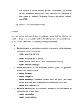 nivel nacional, el tipo de empresa que está constituyendo, de acuerdo
           con un nombre y una actividad económica determinados. Este trámite se
           debe realizar en cualquier Cámara de Comercio del país en cualquier
           superCADE.


       d) Sectores y subsectores económicos



Sectores

Los más estrictamente económicos se subdividen según distintos criterios: Los
cuatro sectores de la producción también llamados sectores de ocupación que a
su vez pueden subdividirse en sectores parciales por actividad:

   

      Sector primario: el que obtiene productos directamente de la naturaleza,
       materias primas, creaciones, etc.
          sector ganadero (agrícola)

          sector pesquero (del rio o mar)
          sector minero (de las minas y mas complementos rocosos)
          sector forestal (del bosque)
      Sector secundario: el que transforma materias primas en productos
       terminados o semielaborados
          sector industrial
          sector energético
          sector minero (se considera también parte del sector secundario
           porque a partir de la minería se pueden crear distintos productos)
          sector de la construcción
      Sector terciario también es considerado como sector servicios ya que no
       produce bienes, sino servicios
          sector transportes
          sector comunicaciones
 