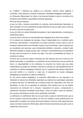 es, modificar o readecuar los objetivos y/o contenidos; priorizar ciertos objetivos o
contenidos, o bien proponer, a quienes lo requieran, actividades pedagógicas alternativas.
La “Evaluación Diferenciada” se refiere a las acciones llevadas a cabo en el ámbito de la
evaluación para satisfacer necesidades educativas especiales.
Para esto hay que asegurar:
a) que los niños y jóvenes provenientes de contextos socio-culturalmente deprivados no
sean evaluados con otros estándares de logro diferentes de los que rigen para el resto de
los niños y jóvenes de nuestro país,
b) que los niños con ciertas dificultades temporales no sean estigmatizados y condenados a
rendimientos bajos y
c) que los niños y jóvenes con discapacidad sean integrados de la mejor forma posible.
En el contacto con profesores de escuelas y liceos -independiente de su condición social,
económica, administrativa y culturalmente- se pueden encontrar muchos casos en que la
evaluación diferenciada es mal entendida. Casos en que los docentes - bajo el supuesto que
sus estudiantes son personas cuyos antecedentes familiares, culturales y sociales hacen
altamente probable su fracaso escolar- fijan, conciente o inconscientemente, los estándares
de logro para sus alumnos en niveles muy bajos. Con esto, la probabilidad de fracaso se
convierte en certeza.
El hecho que los alumnos tengan condiciones de vida adversas dice poco acerca de sus
talentos personales, su sensibilidad, su creatividad, de sus motivaciones y de sus sueños de
futuro. La responsabilidad de los profesores es encontrar los modos para que estas
características se pongan de manifiesto y alcancen su plenitud, lo cual probablemente les va
a significar un esfuerzo pedagógico adicional, pero es justamente ese esfuerzo adicional el
que dará sentido a su vocación y, mejor aún, la adquisición de nuevas estrategias
pedagógicas que beneficien su ejercicio profesional.
En una buena práctica pedagógica, la evaluación diferenciada es una respuesta a la
necesidad de resolver las dificultades especiales que plantean los aprendizajes esperados
en algunos alumnos. Es importante que el sistema cuente con respuestas a los niños con
dificultades, no sólo con la capacidad de evaluarlos. Esto significa que hay que diseñar
mecanismos de corrección de la situación, mecanismos de apoyo y compensación e
implementar estructuras remediales (más tiempo, cursos de verano, cursos de nivelación,
etc.) ya que lo primordial es cumplir con los estándares nacionales.
La calificación y la certificación debe ser una para todos, aunque la retroinformación que se
les da a padres y alumnos sea distinta, así como las medidas a tomar posteriormente. No
puede existir un engaño a los actores del proceso (padres y alumnos). Esto quiere decir que,
aunque se realice evaluación diferenciada, debe informarse verazmente qué puede y qué no
puede hacer cada alumno.
 