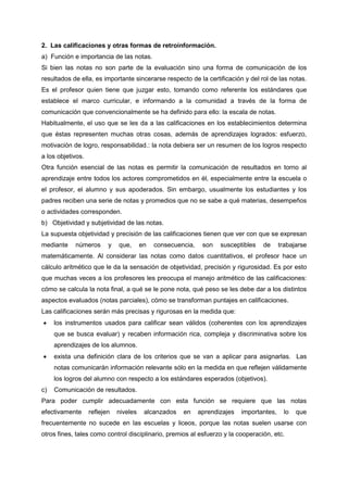 2. Las calificaciones y otras formas de retroinformación.
a) Función e importancia de las notas.
Si bien las notas no son parte de la evaluación sino una forma de comunicación de los
resultados de ella, es importante sincerarse respecto de la certificación y del rol de las notas.
Es el profesor quien tiene que juzgar esto, tomando como referente los estándares que
establece el marco curricular, e informando a la comunidad a través de la forma de
comunicación que convencionalmente se ha definido para ello: la escala de notas.
Habitualmente, el uso que se les da a las calificaciones en los establecimientos determina
que éstas representen muchas otras cosas, además de aprendizajes logrados: esfuerzo,
motivación de logro, responsabilidad.: la nota debiera ser un resumen de los logros respecto
a los objetivos.
Otra función esencial de las notas es permitir la comunicación de resultados en torno al
aprendizaje entre todos los actores comprometidos en él, especialmente entre la escuela o
el profesor, el alumno y sus apoderados. Sin embargo, usualmente los estudiantes y los
padres reciben una serie de notas y promedios que no se sabe a qué materias, desempeños
o actividades corresponden.
b) Objetividad y subjetividad de las notas.
La supuesta objetividad y precisión de las calificaciones tienen que ver con que se expresan
mediante números y que, en consecuencia, son susceptibles de trabajarse
matemáticamente. Al considerar las notas como datos cuantitativos, el profesor hace un
cálculo aritmético que le da la sensación de objetividad, precisión y rigurosidad. Es por esto
que muchas veces a los profesores les preocupa el manejo aritmético de las calificaciones:
cómo se calcula la nota final, a qué se le pone nota, qué peso se les debe dar a los distintos
aspectos evaluados (notas parciales), cómo se transforman puntajes en calificaciones.
Las calificaciones serán más precisas y rigurosas en la medida que:
• los instrumentos usados para calificar sean válidos (coherentes con los aprendizajes
que se busca evaluar) y recaben información rica, compleja y discriminativa sobre los
aprendizajes de los alumnos.
• exista una definición clara de los criterios que se van a aplicar para asignarlas. Las
notas comunicarán información relevante sólo en la medida en que reflejen válidamente
los logros del alumno con respecto a los estándares esperados (objetivos).
c) Comunicación de resultados.
Para poder cumplir adecuadamente con esta función se requiere que las notas
efectivamente reflejen niveles alcanzados en aprendizajes importantes, lo que
frecuentemente no sucede en las escuelas y liceos, porque las notas suelen usarse con
otros fines, tales como control disciplinario, premios al esfuerzo y la cooperación, etc.
 