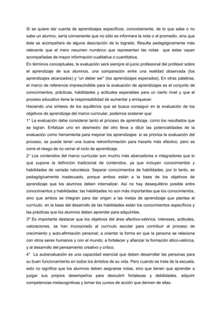 Si se quiere dar cuenta de aprendizajes específicos, concretamente, de lo que sabe o no
sabe un alumno, sería conveniente que no sólo se informara la nota o el promedio, sino que
éste se acompañara de alguna descripción de lo logrado. Resulta pedagógicamente más
relevante que el mero resumen numérico que representan las notas que estas vayan
acompañadas de mayor información cualitativa o cuantitativa.
En términos conceptuales, la evaluación será siempre el juicio profesional del profesor sobre
el aprendizaje de sus alumnos, una comparación entre una realidad observada (los
aprendizajes alcanzados) y “un deber ser” (los aprendizajes esperados). En otras palabras,
el marco de referencia imprescindible para la evaluación de aprendizajes es el conjunto de
conocimientos, prácticas, habilidades y actitudes esperables para un cierto nivel y que el
proceso educativo tiene la responsabilidad de aumentar y enriquecer.
Haciendo una síntesis de los equilibrios que se busca conseguir en la evaluación de los
objetivos de aprendizaje del marco curricular, podemos sostener que:
1° La evaluación debe considerar tanto el proceso de aprendizaje, como los resultados que
se logran. Enfatizar uno en desmedro del otro lleva a diluir las potencialidades de la
evaluación como herramienta para mejorar los aprendizajes: si se prioriza la evaluación del
proceso, se puede tener una buena retroinformación para hacerlo más efectivo, pero se
corre el riesgo de no cerrar el ciclo de aprendizaje.
2° Los contenidos del marco curricular son mucho más abarcadores e integradores que lo
que supone la definición tradicional de contenidos, ya que incluyen conocimientos y
habilidades de variada naturaleza. Separar conocimientos de habilidades, por lo tanto, es
pedagógicamente inadecuado, porque ambos están a la base de los objetivos de
aprendizaje que los alumnos deben internalizar. Así no hay desequilibrio posible entre
conocimientos y habilidades: las habilidades no son más importantes que los conocimientos,
sino que ambos se integran para dar origen a las metas de aprendizaje que plantea el
currículo; en la base del desarrollo de las habilidades están los conocimientos específicos y
las prácticas que los alumnos deben aprender para adquirirlas.
3º Es importante destacar que los objetivos del área afectivo-valórica, intereses, actitudes,
valoraciones, se han incorporado al currículo escolar para contribuir al proceso de
crecimiento y auto-afirmación personal; a orientar la forma en que la persona se relaciona
con otros seres humanos y con el mundo; a fortalecer y afianzar la formación ético-valórica,
y al desarrollo del pensamiento creativo y crítico.
4° La autoevaluación es una capacidad esencial que deben desarrollar las personas para
su buen funcionamiento en todos los ámbitos de su vida. Pero cuando se trata de la escuela,
esto no significa que los alumnos deben asignarse notas, sino que tienen que aprender a
juzgar sus propios desempeños para descubrir fortalezas y debilidades, adquirir
competencias metacognitivas y tomar los cursos de acción que deriven de ellas.
 