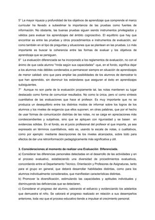 5° La mayor riqueza y profundidad de los objetivos de aprendizaje que comprende el marco
curricular ha llevado a subestimar la importancia de las pruebas como fuentes de
información. No obstante, las buenas pruebas siguen siendo instrumentos privilegiados y
válidos para evaluar los aprendizajes del ámbito cognoscitivo. El equilibrio que hay que
encontrar es entre las pruebas y otros procedimientos e instrumentos de evaluación, así
como también en el tipo de preguntas y situaciones que se plantean en las pruebas. Lo más
importante es buscar la coherencia entre las formas de evaluar y los objetivos de
aprendizaje que se persiguen.
6° La evaluación diferenciada se ha incorporado a los reglamentos de evaluación, no con el
ánimo de que cada alumno "rinda según sus capacidades" -que, en el fondo, significa dejar
a los alumnos más débiles condenados a permanecer siempre en situación de aprendizajes
de menor calidad- sino que para ampliar las posibilidades de los alumnos de demostrar lo
que han aprendido, sin disminuir los estándares que aseguran el éxito en aprendizajes
subsiguientes.
7° Aunque no son parte de la evaluación propiamente tal, las notas mantienen su lugar
destacado como forma de comunicar resultados. No como la única, pero sí como síntesis
cuantitativa de las evaluaciones que hace el profesor. Es muy importante que no se
produzca un desequilibrio entre los distintos modos de informar sobre los logros de los
alumnos y los niveles de exigencia que ellos suponen; en otras palabras, que por el hecho
de usar formas de comunicación distintas de las notas, no se caiga en apreciaciones más
condescendientes y subjetivas, sino que se apliquen con rigurosidad y se basen en
evidencias sólidas. En el fondo, es el juicio profesional del profesor el que importa, ya sea
expresado en términos cuantitativos, esto es, usando la escala de notas, o cualitativos,
como por ejemplo: mediante descripciones de los niveles alcanzados, sobre todo para
efectos de dar una retroinformación pedagógicamente más significativa y útil.
3. Consideraciones al momento de realizar una Evaluación Diferenciada.
a) Considerar las diferencias personales detectadas en el desarrollo de las actividades y en
el proceso evaluativo, estableciendo una diversidad de procedimientos evaluativos,
concordando entre el Departamento Técnico, Orientación y Profesores de Asignaturas, tanto
para el grupo en general, que deberá desarrollar habilidades distintas, como para los
alumnos individualmente considerados, que manifiestan características distintas.
b) Promover la diversificación, estimulando las capacidades y aptitudes individuales y
disminuyendo las deficiencias que se detectaren.
c) Considerar el progreso del alumno, valorando el esfuerzo y evidenciando los adelantos
que demuestra el niño. Se valorará el progreso realizado en relación a sus desempeños
anteriores, toda vez que el proceso educativo tiende a impulsar el crecimiento personal.
 