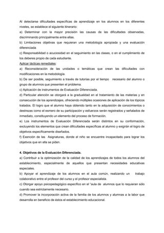 Al detectarse dificultades específicas de aprendizaje en los alumnos en los diferentes
niveles, se establece el siguiente itinerario:
a) Determinar con la mayor precisión las causas de las dificultades observadas,
discriminando principalmente entre ellas.
b) Limitaciones objetivas que requieran una metodología apropiada y una evaluación
diferenciada
c) Responsabilidad o acuciosidad en el seguimiento en las clases, o en el cumplimiento de
los deberes propio de cada estudiante.
Aplicar tácticas remediales:
a) Reconsideración de las unidades o temáticas que crean las dificultades con
modificaciones en la metodología.
b) De ser posible, seguimiento a través de tutorías por el tiempo necesario del alumno o
grupo de alumnos que presenten el problema.
c) Aplicación de instrumentos de Evaluación Diferenciada.
d) Particular atención se otorgará a la gradualidad en el tratamiento de las materias y en
consecución de los aprendizajes, ofreciendo múltiples ocasiones de aplicación de los tópicos
tratados. El logro que el alumno haya obtenido tanto en la adquisición de conocimientos o
destrezas como el esmero de su participación y esfuerzos serán registrados y señalados de
inmediato, constituyendo un elemento del proceso de formación.
e) Los instrumentos de Evaluación Diferenciada serán distintos en su conformación,
excluyendo los elementos que crean dificultades específicas al alumno y exigirán el logro de
objetivos específicamente diseñados.
f) Exención de las Asignaturas, donde el niño se encuentre incapacitado para lograr los
objetivos que en ella se piden.
4. Objetivos de la Evaluación Diferenciada.
a) Contribuir a la optimización de la calidad de los aprendizajes de todos los alumnos del
establecimiento, especialmente de aquellos que presentan necesidades educativas
especiales.
b) Apoyar el aprendizaje de los alumnos en el aula común, realizando un trabajo
colaborativo entre el profesor del curso y el profesor especialista.
c) Otorgar apoyo psicopedagógico específico en el “aula de alumnos que lo requieran sólo
cuando sea estrictamente necesario.
d) Promover la incorporación activa de la familia de los alumnos y alumnas a la labor que
desarrolla en beneficio de éstos el establecimiento educacional.
 