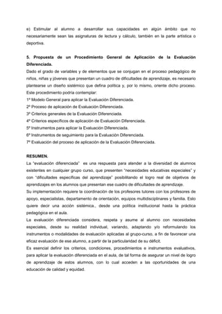 e) Estimular al alumno a desarrollar sus capacidades en algún ámbito que no
necesariamente sean las asignaturas de lectura y cálculo, también en la parte artística o
deportiva.
5. Propuesta de un Procedimiento General de Aplicación de la Evaluación
Diferenciada.
Dado el grado de variables y de elementos que se conjugan en el proceso pedagógico de
niños, niñas y jóvenes que presentan un cuadro de dificultades de aprendizaje, es necesario
plantearse un diseño sistémico que defina política y, por lo mismo, oriente dicho proceso.
Este procedimiento podría contemplar:
1º Modelo General para aplicar la Evaluación Diferenciada.
2º Proceso de aplicación de Evaluación Diferenciada.
3º Criterios generales de la Evaluación Diferenciada.
4º Criterios específicos de aplicación de Evaluación Diferenciada.
5º Instrumentos para aplicar la Evaluación Diferenciada.
6º Instrumentos de seguimiento para la Evaluación Diferenciada.
7º Evaluación del proceso de aplicación de la Evaluación Diferenciada.
RESUMEN.
La “evaluación diferenciada” es una respuesta para atender a la diversidad de alumnos
existentes en cualquier grupo curso, que presenten “necesidades educativas especiales” y
con “dificultades específicas del aprendizaje” posibilitando el logro real de objetivos de
aprendizajes en los alumnos que presentan ese cuadro de dificultades de aprendizaje.
Su implementación requiere la coordinación de los profesores tutores con los profesores de
apoyo, especialistas, departamento de orientación, equipos multidisciplinares y familia. Esto
quiere decir una acción sistémica., desde una política institucional hasta la práctica
pedagógica en el aula.
La evaluación diferenciada considera, respeta y asume al alumno con necesidades
especiales, desde su realidad individual, variando, adaptando y/o reformulando los
instrumentos o modalidades de evaluación aplicadas al grupo-curso, a fin de favorecer una
eficaz evaluación de ese alumno, a partir de la particularidad de su déficit.
Es esencial definir los criterios, condiciones, procedimientos e instrumentos evaluativos,
para aplicar la evaluación diferenciada en el aula, de tal forma de asegurar un nivel de logro
de aprendizaje de estos alumnos, con lo cual acceden a las oportunidades de una
educación de calidad y equidad.
 