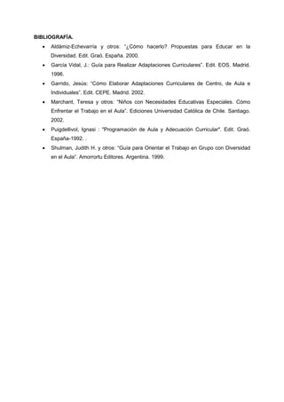 BIBLIOGRAFÍA.
• Aldámiz-Echevarría y otros: “¿Cómo hacerlo? Propuestas para Educar en la
Diversidad. Edit. Graó. España. 2000.
• García Vidal, J.: Guía para Realizar Adaptaciones Curriculares”. Edit. EOS. Madrid.
1996.
• Garrido, Jesús: “Cómo Elaborar Adaptaciones Curriculares de Centro, de Aula e
Individuales”. Edit. CEPE. Madrid. 2002.
• Marchant, Teresa y otros: “Niños con Necesidades Educativas Especiales. Cómo
Enfrentar el Trabajo en el Aula”. Ediciones Universidad Católica de Chile. Santiago.
2002.
• Puigdellivol, Ignasi : "Programación de Aula y Adecuación Curricular". Edit. Graó.
España-1992. .
• Shulman, Judith H. y otros: “Guía para Orientar el Trabajo en Grupo con Diversidad
en el Aula”. Amorrortu Editores. Argentina. 1999.
 