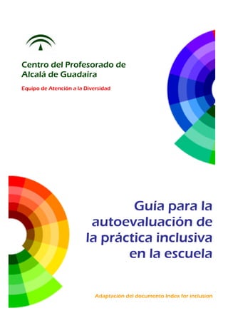 Centro del Profesorado de
Alcalá de Guadaíra
Equipo de Atención a la Diversidad
Guía para la
autoevaluación de
la práctica inclusiva
en la escuela
Adaptación del documento Index for inclusion
 