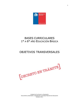 1
Unidad de Currículum y Evaluación
Documento presentado a aprobación al Consejo Nacional de Educación
Octubre 2011
BASES CURRICULARES
1° A 6° AÑO EDUCACIÓN BÁSICA
OBJETIVOS TRANSVERSALES
 
