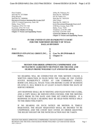 _____________________________________________________________________________________________
MOTION FOR ORDER APPROVING COMPROMISE AND SETTLEMENT AGREEMENT
BETWEEN THE TRUSTEE AND OLSHAN FROME WOLOSKY LLP AND DAVID ADLER Page 1
#4837-3769-0139
Peter Franklin
State Bar No. 07378000
Doug Skierski
State Bar No. 24008046
FRANKLIN CHAPMAN SKIERSKI HAYWARD, LLP
10501 N. Central Expressway, Suite 106
Dallas, Texas 75231
Telephone: (972) 755-7100
Facsimile: (972) 755-7110
Counsel for Matthew D. Orwig,
Chapter 11 Trustee and Liquidating Trustee
Jeffrey M. Tillotson, P.C.
State Bar No. 20039200
Eric W. Pinker, P.C.
State Bar No. 16016550
John Volney
State Bar No. 24003118
LYNN TILLOTSON PINKER & COX, L.L.P.
2100 Ross Avenue, Suite 2700
Dallas, Texas 75201
Telephone: (214) 981-3800
Facsimile: (214) 981-3839
Counsel for Matthew D. Orwig,
Chapter 11 Trustee and Liquidating Trustee
IN THE UNITED STATES BANKRUPTCY COURT
FOR THE NORTHERN DISTRICT OF TEXAS
DALLAS DIVISION
In re: §
§
FIRSTPLUS FINANCIAL GROUP, INC., § Case No. 09-33918-hdh-11
Debtor, § Chapter 11
§
______________________________________________________________________________
MOTION FOR ORDER APPROVING COMPROMISE AND
SETTLEMENT AGREEMENT BETWEEN THE TRUSTEE AND
OLSHAN FROME WOLOSKY LLP AND DAVID ADLER
______________________________________________________________________________
NO HEARING WILL BE CONDUCTED ON THIS MOTION UNLESS A
WRITTEN OBJECTION IS FILED WITH THE CLERK OF THE UNITED
STATES BANKRUPTCY COURT AT 1100 COMMERCE STREET,
ROOM 1254, DALLAS, TEXAS 75242-1496 BEFORE CLOSE OF BUSINESS
ON JUNE 23, 2014, WHICH IS AT LEAST 24 DAYS FROM THE DATE OF
SERVICE HEREOF.
ANY RESPONSE SHALL BE IN WRITING AND FILED WITH THE CLERK,
AND A COPY SHALL BE SERVED UPON COUNSEL FOR THE MOVING
PARTY PRIOR TO THE DATE AND TIME SET FORTH HEREIN. IF A
RESPONSE IS FILED A HEARING MAY BE HELD WITH NOTICE ONLY
TO THE OBJECTING PARTY.
IF NO HEARING ON SUCH NOTICE OR MOTION IS TIMELY
REQUESTED, THE RELIEF REQUESTED SHALL BE DEEMED TO BE
UNOPPOSED, AND THE COURT MAY ENTER AN ORDER GRANTING
THE RELIEF SOUGHT OR THE NOTICED ACTION MAY BE TAKEN.
Case 09-33918-hdh11 Doc 1013 Filed 05/28/14 Entered 05/28/14 18:34:45 Page 1 of 23
 