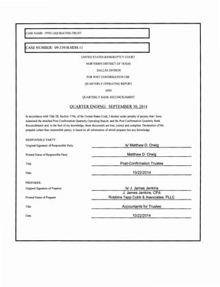 ICASE NAME: FPFG LIQUIDATING TRUST 
lcASE NUMBER: 09-33918-HDH-l l 
UNITED STATES BANKRUPTCY COURT 
NORTHERN DISTRICT OF TEXAS 
DALLAS DIVISON 
FOR POST CONFIRMATION USE 
QUARTERLY OPERATING REPORT 
AND 
QUARTERLY BANK RECONCILEMENT 
QUARTER ENDING: SEPTEMBER 30, 2014 
In accordance with Title 28, Section 1746, of the United States Code, I declare under penalty of perjury that I have 
examined the attached Post Confirmation Quarterly Operating Report, and the Post Confirmation Quarterly Bank 
Reconcilement and, to the best of my knowledge, these documents are true, correct and complete. Declaration of the 
preparer (other than responsible party), is based on all information of which preparer has any knowledge. 
RESPONSIBLE PARTY: 
Original Signature of Responsible Party 
Printed Name of Responsible Party 
Title 
Date 
PREPARER: 
Original Signature of Preparer 
Printed Name of Preparer 
Title 
Date 
/s/ Matthew D. Orwig 
Matthew D. Orwig 
Post-Confirmation Trustee 
10/22/2014 
/s/ J. James Jenkins 
J. James Jenkins, CPA 
Robbins Tapp Cobb & Associates, PLLC 
Accountants for Trustee 
10/22/2014 
 