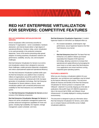 RED HAT ENTERPRISE VIRTUALIZATION
FOR SERVERS: COMPETITIVE FEATURES
RED HAT ENTERPRISE VIRTUALIZATION FOR                           Red Hat Enterprise Virtualization Hypervisor: A modern
SERVERS                                                         hypervisor based on KVM which can deployed either as:
Server virtualization offers tremendous benefits for
                                                                    •    the included standalone, small footprint, high
enterprise IT organizations – server consolidation, hardware
                                                                         performance, secure hypervisor based on the Red
abstraction, and internal clouds deliver a high degree of
                                                                         Hat Enterprise Linux kernel.
operational efficiency. However, today, server virtualization
is not used pervasively in the production enterprise                     Or
datacenter. Some of the barriers preventing wide-spread
                                                                    •    Red Hat Enterprise Linux 5.4: The latest Red Hat
adoption of existing proprietary virtualization solutions are
                                                                         Enterprise Linux platform release (purchased
performance, scalability, security, cost, and ecosystem
                                                                         separately) that integrates KVM hypervisor
challenges.
                                                                         technology, allowing customers to increase their
Red Hat Enterprise Virtualization for Servers is an end-to-              operational and capital efficiency by leveraging the
end virtualization solution that is designed to overcome                 same hosts to run both native Red Hat Enterprise
these challenges, enable pervasive datacenter virtualization,            Linux applications and virtual machines running
and unlock unprecedented capital and operational efficiency.             supported guest operating systems.

The Red Hat Enterprise Virtualization portfolio builds upon
                                                                FEATURES & BENEFITS
the Red Hat Enterprise Linux platform that is trusted by
                                                                When you are choosing a virtualization platform for your
millions of organizations around the world for their most
                                                                datacenter, your architecture and capabilities may be limited
mission-critical workloads. Combined with KVM, the latest
                                                                by the features offered by each product. This document
generation of virtualization technology, Red Hat Enterprise
                                                                details the features and benefits of the Red Hat Enterprise
Virtualization for Servers delivers a secure, robust
                                                                Virtualization for Servers product in comparison with
virtualization platform with unmatched performance and
                                                                VMware® vSphere® 4 (currently shipping as of the date of
scalability for Red Hat Enterprise Linux and Windows
                                                                publication), Microsoft® Hyper-V® 2008 R2 (expected to
guests.
                                                                ship in the second half of 2009), and VMware Virtual
The Red Hat Enterprise Virtualization for Servers product       Infrastructure® 3.5 (widely deployed in existing virtualized
consists of the following components:                           environments).
Red Hat Enterprise Virtualization Manager for Servers: A        This document is designed to give you information about
feature-rich server virtualization management system that       Red Hat Enterprise Virtualization for Servers, and to allow
provides advanced management capabilities for hosts and         you to compare features and benefits across multiple
guests, including high availability, live migration, storage    virtualization platforms.
management, system scheduler, and more.
 
