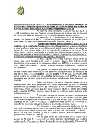 envolveu diretamente as casas 1 e 2, estão associados a uma desestabilização da
encosta possivelmente ligada com às obras do talude de corte dos fundos da
CRAVIL e que se encontavam inacabadas no momento da vistoria.
No intervalo entre as vistorias realizadas nos dias 03, 04 e
14/05 constatamos que está havendo uma continuação da evolução dos movimentos
de massa que afetaram as casas e, em consequência disso, recomendamos:
- a execução de obras de contenção e de drenagem nos
taludes dos fundos da CRAVIL com base em projetos elaborados de acordo com a
NBR 11682, da Associação Brasileira de Normas Técnicas – ABNT, e
- manter interditadas definitivamente as casas 1, 2 e 3
mesmo com a conclusão dessas obras, pois não representam segurança total para
a área tendo em vista que a remobilização de talude natural através de obras de
contenção nem sempre evitam uma recorrência de movimentos de massa. Prova
disso são os diversos deslizamentos ocorridos em taludes de cortes construídos ao
longo das rodovias e zonas urbanizadas, conforme comprovados pelas equipes do
CEPED em atividades de campo." (fls. 169/170 - destaquei).
Ou seja, segundo o que indica o relatório acima citado, as
casas que eram locadas pelo autor a terceiros devem ficar definitivamente
interditadas, mesmo após a conclusão das obras pela CRAVIL, a princípio, a única
responsável pelas referidas obras que causaram os danos relatados nas propriedades
do requerente.
Isso porque, ao menos em sede de cognição sumária
levada a efeito neste momento, não se comprova qualquer vínculo do Município de
Rio do Sul nelas, senão alegações soltas na petição inicial do autor e outras trazidas
como matéria de defesa em contestações apresentadas pela CRAVIL em outros
processos que tramitam perante outras unidades jurisdicionais desta Comarca (fls.
75/164).
Assim, em função dos lucros cessantes serem certos e
determinados pelo autor (alugueres das casas interditadas, já que as mesmas
encontravam-se locadas quando da interdição) e que indubitavelmente, neste
momento, pode-se visualizar que eles (tais prejuízos) advém de obras perpetradas
pela requerida CRAVIL, entendo razoável que os mesmos sejam supridos pela
referida requerida.
É que é um encargo de vizinhança a responsabilidade por
eventuais danos causados pela obra, não por ilicitude do ato da obra, mas, sim, pela
lesividade do simples fato da construção, o que traz em seu bojo, conforme norma
expressa no art. 1.299 do CC/2002, a responsabilidade objetiva do construtor ou
executor da obra, tudo isso, portanto, traduz o fumus bonis iuris do autor.
E o periculum in mora está consubstanciado pelo fato de
que os alugueres que ele percebia eram fundamentais para a sua subsistência, já que
complementavam significamente sua renda mensal, que, atualmente, conforme o
extrato de sua conta corrente (fl. 15), é composto apenas pela sua aposentadoria,
percebida no valor de R$1.148,07.
Não se pode perder de vista também que o requerente é
pessoa de 72 anos (fl. 16), que sofre de várias doenças (identificadas pelo relatório
médico de fl. 17) e que, conforme declaração escrita de Sebastião Bittencourt de3
Endereço: Rua Dom Bosco, 820, Jardim América - CEP 89.160-908, Rio do Sul-SC - E-mail: riodosul.civel3@tjsc.jus.br
 