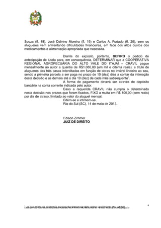 1
Já que todos os contratos de locação tinham tal data como vencimento (fls. 44/50).
Souza (fl. 18), José Dalvino Moreira (fl. 19) e Carlos A. Furtado (fl. 20), sem os
alugueres vem enfrentando dificuldades financeiras, em face dos altos custos dos
medicamentos e alimentação apropriada que necessita.
Diante do exposto, portanto, DEFIRO o pedido de
antecipação de tutela para, em consequência, DETERMINAR que a COOPERATIVA
REGIONAL AGROPECUÁRIA DO ALTO VALE DO ITAJAÍ – CRAVIL pague
mensalmente ao autor a quantia de R$1.080,00 (um mil e oitenta reais), a título de
alugueres das três casas interditadas em função de obras no imóvel lindeiro ao seu,
sendo a primeira parcela a ser paga no prazo de 10 (dez) dias a contar da intimação
desta decisão e as demais até o dia 10 (dez) de cada mês subsequente1
.
A forma de pagamento deverá ser através de depósito
bancário na conta corrente indicada pelo autor.
Caso a requerida CRAVIL não cumpra o determinado
nesta decisão nos prazos que foram fixados, FIXO a multa em R$ 100,00 (cem reais)
por dia de atraso, limitado ao valor do aluguel mensal.
Citem-se e intimem-se.
Rio do Sul (SC), 14 de maio de 2013.
Edison Zimmer
JUIZ DE DIREITO
4
Endereço: Rua Dom Bosco, 820, Jardim América - CEP 89.160-908, Rio do Sul-SC - E-mail: riodosul.civel3@tjsc.jus.br
 