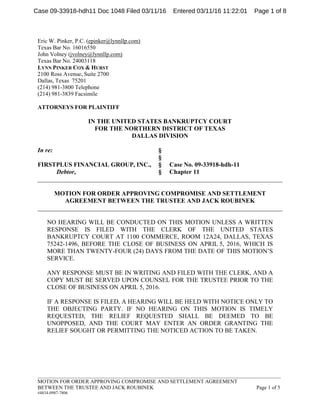 _____________________________________________________________________________________________
MOTION FOR ORDER APPROVING COMPROMISE AND SETTLEMENT AGREEMENT
BETWEEN THE TRUSTEE AND JACK ROUBINEK Page 1 of 5
#4834-0987-7806
Eric W. Pinker, P.C. (epinker@lynnllp.com)
Texas Bar No. 16016550
John Volney (jvolney@lynnllp.com)
Texas Bar No. 24003118
LYNN PINKER COX & HURST
2100 Ross Avenue, Suite 2700
Dallas, Texas 75201
(214) 981-3800 Telephone
(214) 981-3839 Facsimile
ATTORNEYS FOR PLAINTIFF
IN THE UNITED STATES BANKRUPTCY COURT
FOR THE NORTHERN DISTRICT OF TEXAS
DALLAS DIVISION
In re: §
§
FIRSTPLUS FINANCIAL GROUP, INC., § Case No. 09-33918-hdh-11
Debtor, § Chapter 11
______________________________________________________________________________
MOTION FOR ORDER APPROVING COMPROMISE AND SETTLEMENT
AGREEMENT BETWEEN THE TRUSTEE AND JACK ROUBINEK
______________________________________________________________________________
NO HEARING WILL BE CONDUCTED ON THIS MOTION UNLESS A WRITTEN
RESPONSE IS FILED WITH THE CLERK OF THE UNITED STATES
BANKRUPTCY COURT AT 1100 COMMERCE, ROOM 12A24, DALLAS, TEXAS
75242-1496, BEFORE THE CLOSE OF BUSINESS ON APRIL 5, 2016, WHICH IS
MORE THAN TWENTY-FOUR (24) DAYS FROM THE DATE OF THIS MOTION’S
SERVICE.
ANY RESPONSE MUST BE IN WRITING AND FILED WITH THE CLERK, AND A
COPY MUST BE SERVED UPON COUNSEL FOR THE TRUSTEE PRIOR TO THE
CLOSE OF BUSINESS ON APRIL 5, 2016.
IF A RESPONSE IS FILED, A HEARING WILL BE HELD WITH NOTICE ONLY TO
THE OBJECTING PARTY. IF NO HEARING ON THIS MOTION IS TIMELY
REQUESTED, THE RELIEF REQUESTED SHALL BE DEEMED TO BE
UNOPPOSED, AND THE COURT MAY ENTER AN ORDER GRANTING THE
RELIEF SOUGHT OR PERMITTING THE NOTICED ACTION TO BE TAKEN.
Case 09-33918-hdh11 Doc 1048 Filed 03/11/16 Entered 03/11/16 11:22:01 Page 1 of 8
 