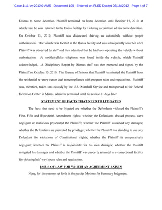Case 1:11-cv-20120-AMS Document 105 Entered on FLSD Docket 05/18/2012 Page 4 of 7



  Dismas to home detention. Plaintiff remained on home detention until October 15, 2010, at

  which time he was returned to the Dania facility for violating a condition of his home detention.

  On October 13, 2010, Plaintiff was discovered driving an automobile without proper

  authorization. The vehicle was located at the Dania facility and was subsequently searched after

  Plaintiff was observed by staff and then admitted that he had been operating the vehicle without

  authorization.   A mobile/cellular telephone was found inside the vehicle, which Plaintiff

  acknowledged. A Disciplinary Report by Dismas staff was then prepared and signed by the

  Plaintiff on October 15, 2010. The Bureau of Prisons that Plaintiff terminated the Plaintiff from

  the residential re-entry center duel noncompliance with program rules and regulations. Plaintiff

  was, therefore, taken into custody by the U.S. Marshall Service and transported to the Federal

  Detention Center in Miami, where he remained until his release 81 days later.

                   STATEMENT OF FACTS THAT NEED TO LITIGATED

         The facts that need to be litigated are whether the Defendants violated the Plaintiff’s

  First, Fifth and Fourteenth Amendment rights; whether the Defendants abused process, were

  negligent or malicious prosecuted the Plaintiff; whether the Plaintiff sustained any damages;

  whether the Defendants are protected by privilege; whether the Plaintiff has standing to sue any

  Defendant for violations of Constitutional rights; whether the Plaintiff is comparatively

  negligent; whether the Plaintiff is responsible for his own damages; whether the Plaintiff

  mitigated his damages and whether the Plaintiff was properly returned to a correctional facility

  for violating half way house rules and regulations.

                   ISSUE OF LAW FOR WHICH AN AGREEMENT EXISTS

         None, for the reasons set forth in the parties Motions for Summary Judgment.
 