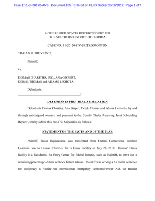 Case 1:11-cv-20120-AMS Document 105 Entered on FLSD Docket 05/18/2012 Page 1 of 7




                       IN THE UNITED STATES DISTRICT COURT FOR
                           THE SOUTHERN DISTRICT OF FLORIDA

                          CASE NO.: 11-20120-CIV-SEITZ/SIMONTON

  TRAIAN BUJDUVEANU,

         Plaintiff,

  vs.

  DISMAS CHARITIES, INC., ANA GISPERT,
  DEREK THOMAS and ADAMS LESHOTA

        Defendants.
  _________________________________________/

                          DEFENDANTS PRE-TRIAL STIPULATION

         Defendants Dismas Charities, Ana Gispert, Derek Thomas and Adams Lashanda, by and

  through undersigned counsel, and pursuant to the Court's "Order Requiring Joint Scheduling

  Report”, hereby submit this Pre-Trial Stipulation as follows:


                      STATEMENT OF THE FACTS AND OF THE CASE


         Plaintiff, Traian Bujduveanu, was transferred from Federal Correctional Institute

  Coleman Low to Dismas Charities, Inc.’s Dania Facility on July 28, 2010. Dismas’ Dania

  facility is a Residential Re-Entry Center for federal inmates, such as Plaintiff, to serve out a

  remaining percentage of their sentence before release. Plaintiff was serving a 35 month sentence

  for conspiracy to violate the International Emergency Economic/Power Act, the Iranian
 