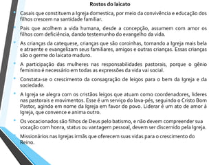 Rostos do laicato
• Casais que constituem a Igreja domestica, por meio da convivência e educação dos
filhos crescem na santidade familiar.
• Pais que acolhem a vida humana, desde a concepção, assumem com amor os
filhos com deficiência, dando testemunho do evangelho da vida.
• As crianças da catequese, crianças que são coroinhas, tornando a Igreja mais bela
e atraente e evangelizam seus familiares, amigos e outras crianças. Essas crianças
são o germe do laicato maduro.
• A participação das mulheres nas responsabilidades pastorais, porque o gênio
feminino é necessário em todas as expressões da vida vai social.
• Constata-se o crescimento da consagração de leigos para o bem da Igreja e da
sociedade.
• A Igreja se alegra com os cristãos leigos que atuam como coordenadores, lideres
nas pastorais e movimentos. Esse é um serviço do lava-pés, seguindo o Cristo Bom
Pastor, agindo em nome da Igreja em favor do povo. Liderar é um ato de amor à
Igreja, que convence e anima outro.
• Os vocacionados são filhos de Deus pelo batismo, e não devem compreender sua
vocação com honra, status ou vantagem pessoal, devem ser discernido pela Igreja.
• Missionários nas Igrejas irmãs que oferecem suas vidas para o crescimento do
Reino.
 