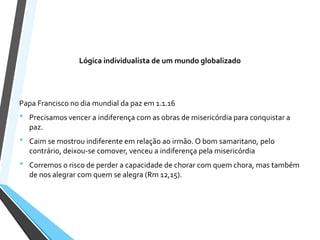 Lógica individualista de um mundo globalizado
Papa Francisco no dia mundial da paz em 1.1.16
• Precisamos vencer a indiferença com as obras de misericórdia para conquistar a
paz.
• Caim se mostrou indiferente em relação ao irmão. O bom samaritano, pelo
contrário, deixou-se comover, venceu a indiferença pela misericórdia
• Corremos o risco de perder a capacidade de chorar com quem chora, mas também
de nos alegrar com quem se alegra (Rm 12,15).
 