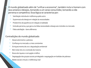 • O mundo globalizado além de “unificar a economia”, também inclui o homem com
seus anseios e desejos, tornando-o um voraz consumidor, tornando a vida
perversa e competitiva. Essa lógica se caracteriza por:
• Satisfação individual e indiferença pelo outro
• Supremacia do desejo em relação às necessidades
• Predomínio da aparência em relação à realidade
• Inclusão perversa, que gera uma falsa necessidade e desejo aos incluídos no mercado
• Falsa satisfação – bens efêmeros
Contradições do mundo globalizado
• Desenvolvimento x pobreza
• Confiança no mercado x crises constantes
• Enriquecimento de uns x degradação ambiental
• Bem estar de uns x exclusão da maioria
• Busca de riqueza x corrupção e tráfico
• Segregação dos grupos sociais privilegiado x segregação em bolsões de pobreza
• Redes sociais virtuais x indiferença real
 
