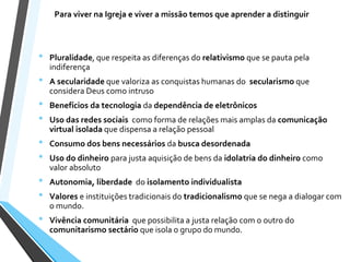 Para viver na Igreja e viver a missão temos que aprender a distinguir
• Pluralidade, que respeita as diferenças do relativismo que se pauta pela
indiferença
• A secularidade que valoriza as conquistas humanas do secularismo que
considera Deus como intruso
• Benefícios da tecnologia da dependência de eletrônicos
• Uso das redes sociais como forma de relações mais amplas da comunicação
virtual isolada que dispensa a relação pessoal
• Consumo dos bens necessários da busca desordenada
• Uso do dinheiro para justa aquisição de bens da idolatria do dinheiro como
valor absoluto
• Autonomia, liberdade do isolamento individualista
• Valores e instituições tradicionais do tradicionalismo que se nega a dialogar com
o mundo.
• Vivência comunitária que possibilita a justa relação com o outro do
comunitarismo sectário que isola o grupo do mundo.
 