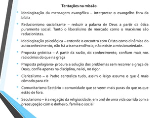 Tentações na missão
• Ideologização da mensagem evangélica – interpretar o evangelho fora da
bíblia
• Reducionismo socializante – reduzir a palavra de Deus a partir da ótica
puramente social. Tanto o liberalismo de mercado como o marxismo são
reducionistas.
• Ideologização psicológica – entende o encontro com Cristo como dinâmica do
autoconhecimento, não há a transcendência, não existe a missionariedade.
• Proposta gnóstica – A partir da razão, do conhecimento, confiam mais nos
raciocínios do que na graça
• Proposta pelagiana- procura a solução dos problemas sem recorrer a graça de
Deus, confia apenas na disciplina, na lei, no rigor.
• Clericalismo – o Padre centraliza tudo, assim o leigo assume o que é mais
cômodo para ele
• Comunitarismo Sectário – comunidade que se veem mais puras do que os que
estão de fora.
• Secularismo – é a negação da religiosidade, em prol de uma vida corrida com a
preocupação com o dinheiro, família o social
 