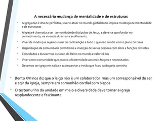 A necessária mudança de mentalidade e de estruturas
• A igreja não é ilha de perfeitos, viver e atuar no mundo globalizado implica mudança de mentalidade
e de estruturas
• A Igreja é chamada a ser comunidade de discípulos de Jesus, e deve-se aprofundar no
conhecimento, na vivencia do amor e acolhimento.
• Viver de modo que sejamos sinal de contradição a tudo o que não condiz com o plano de Deus
• Organização da comunidade permitindo a inserção de varias pessoas com dons e funções distintas
• Convidados a buscarmos os sinais do Reino no mundo e valorizá-los
• Viver como comunidade que pratica a fraternidade aos mais frágeis e necessitados.
• Devemos ser igreja em saída e acompanhar o irmão que ficou caído pelo caminho
• Bento XVI nos diz que o leigo não é um colaborador mas um corresponsável do ser
e agir da Igreja, sempre em comunhão cordial com bispos
• O testemunho da unidade em meio a diversidade deve tornar a igreja
resplandecente e fascinante
 