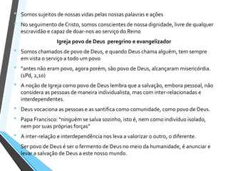 • Somos sujeitos de nossas vidas pelas nossas palavras e ações
• No seguimento de Cristo, somos conscientes de nossa dignidade, livre de qualquer
escravidão e capaz de doar-nos ao serviço do Reino
Igreja povo de Deus peregrino e evangelizador
• Somos chamados de povo de Deus, e quando Deus chama alguém, tem sempre
em vista o serviço a todo um povo
• “antes não eram povo, agora porém, são povo de Deus, alcançaram misericórdia.
(1Pd, 2,10)
• A noção de Igreja como povo de Deus lembra que a salvação, embora pessoal, não
considera as pessoas de maneira individualista, mas com inter-relacionadas e
interdependentes.
• Deus vocaciona as pessoas e as santifica como comunidade, como povo de Deus.
• Papa Francisco: “ninguém se salva sozinho, isto é, nem como indivíduo isolado,
nem por suas próprias forças”
• A inter-relação e interdependência nos leva a valorizar o outro, o diferente.
• Ser povo de Deus é ser o fermento de Deus no meio da humanidade, é anunciar e
levar a salvação de Deus a este nosso mundo.
 