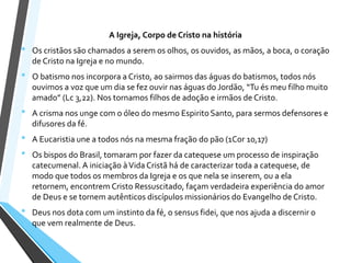 A Igreja, Corpo de Cristo na história
• Os cristãos são chamados a serem os olhos, os ouvidos, as mãos, a boca, o coração
de Cristo na Igreja e no mundo.
• O batismo nos incorpora a Cristo, ao sairmos das águas do batismos, todos nós
ouvimos a voz que um dia se fez ouvir nas águas do Jordão, “Tu és meu filho muito
amado” (Lc 3,22). Nos tornamos filhos de adoção e irmãos de Cristo.
• A crisma nos unge com o óleo do mesmo Espirito Santo, para sermos defensores e
difusores da fé.
• A Eucaristia une a todos nós na mesma fração do pão (1Cor 10,17)
• Os bispos do Brasil, tomaram por fazer da catequese um processo de inspiração
catecumenal. A iniciação àVida Cristã há de caracterizar toda a catequese, de
modo que todos os membros da Igreja e os que nela se inserem, ou a ela
retornem, encontrem Cristo Ressuscitado, façam verdadeira experiência do amor
de Deus e se tornem autênticos discípulos missionários do Evangelho de Cristo.
• Deus nos dota com um instinto da fé, o sensus fidei, que nos ajuda a discernir o
que vem realmente de Deus.
 