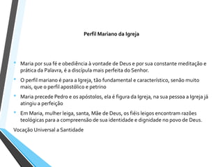 Perfil Mariano da Igreja
• Maria por sua fé e obediência à vontade de Deus e por sua constante meditação e
prática da Palavra, é a discípula mais perfeita do Senhor.
• O perfil mariano é para a Igreja, tão fundamental e característico, senão muito
mais, que o perfil apostólico e petrino
• Maria precede Pedro e os apóstolos, ela é figura da Igreja, na sua pessoa a Igreja já
atingiu a perfeição
• Em Maria, mulher leiga, santa, Mãe de Deus, os fiéis leigos encontram razões
teológicas para a compreensão de sua identidade e dignidade no povo de Deus.
Vocação Universal a Santidade
 