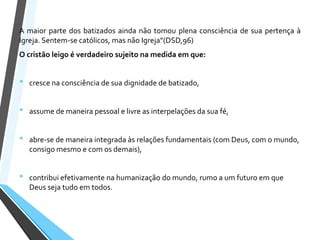 A maior parte dos batizados ainda não tomou plena consciência de sua pertença à
Igreja. Sentem-se católicos, mas não Igreja”(DSD,96)
O cristão leigo é verdadeiro sujeito na medida em que:
• cresce na consciência de sua dignidade de batizado,
• assume de maneira pessoal e livre as interpelações da sua fé,
• abre-se de maneira integrada às relações fundamentais (com Deus, com o mundo,
consigo mesmo e com os demais),
• contribui efetivamente na humanização do mundo, rumo a um futuro em que
Deus seja tudo em todos.
 