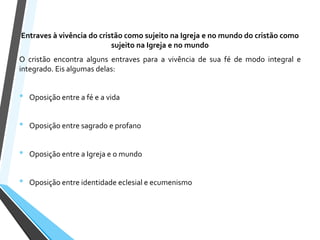 Entraves à vivência do cristão como sujeito na Igreja e no mundo do cristão como
sujeito na Igreja e no mundo
O cristão encontra alguns entraves para a vivência de sua fé de modo integral e
integrado. Eis algumas delas:
• Oposição entre a fé e a vida
• Oposição entre sagrado e profano
• Oposição entre a Igreja e o mundo
• Oposição entre identidade eclesial e ecumenismo
 