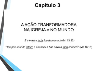 A AÇÃO TRANFORMADORA
NA IGREJA e NO MUNDO
E a massa toda fica fermentada (Mt 13,33)
“ Ide pelo mundo inteiro e anunciai a boa nova a toda criatura!” (Mc 16,15)
Capítulo 3
 