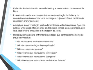 • Cada cristão é missionário na medida em que se encontrou com o amor de
Deus
• É necessário e educar o povo na leitura e na meditação da Palavra, do
contrário como vão anunciar uma mensagem cujo conteúdo e espírito não
conhecem profundamente.
• A oração e a contemplação são fundamentais na vida dos cristãos, é preciso
cultivar um espaço interior, onde se dedica um tempo à oração sincera, que
leva a saborear a amizade e a mensagem de Jesus.
• O discípulo missionário enfrentará realidades que contradizem o Reino de
Deus e deve gritar.
• Não nos roubem o entusiasmo missionário”
• “Não nos roubem a alegria da evangelização”
• “Não nos roubem a esperança”
• “Não deixemos que nos roubem a comunidade”
• “Não deixemos que nos roubem o Evangelho”
• “Não deixemos que nos roubem o ideal de amor fraterno”
 