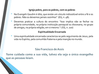 Igreja pobre, para os pobres, com os pobres
• Na Evangelii Gaudim é dito, que existe um vínculo indissolúvel entre a fé e os
pobres. Não os deixemos jamais sozinhos” (EG, n. 48).
• Devemos praticar a cultura do encontro: “Isso implica não se fechar na
própria comunidade, na própria instituição paroquial ou diocesana, no grupo
de amigos, na própria religião, em si mesmo.” ( EG, n. 220)
Espiritualidade Encarnada
• Uma espiritualidade encarnada caracteriza-se pelo seguimento de Jesus, pela
vida no Espírito, pela comunhão fraterna e pela inserção no mundo.
 