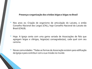 Presença e organização dos cristãos leigos e leigas no Brasil
• Nos anos 70: Criação de organismo de articulação do Laicato, o então
Conselho Nacional dos Leigos (CNL), hoje Conselho Nacional do Laicato do
Brasil (CNLB).
• Hoje: A Igreja conta com uma gama variada de Associações de fiéis que
agregam leigos e clérigos, leigos(as) consagrados(as), cada qual com seu
carisma.
• Novas comunidades: “Todas as formas de Associação existem para edificação
da Igreja e para contribuir com a sua missão no mundo
 