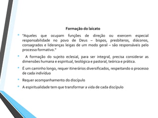 Formação do laicato
• “Aqueles que ocupam funções de direção ou exercem especial
responsabilidade no povo de Deus – bispos, presbíteros, diáconos,
consagrados e lideranças leigas de um modo geral – são responsáveis pelo
processo formativo.”
• A formação do sujeito eclesial, para ser integral, precisa considerar as
dimensões humana e espiritual, teológica e pastoral, teórica e prática.
• É um caminho longo, requer itinerários diversificados, respeitando o processo
de cada indivíduo
• Requer acompanhamento do discípulo
• A espiritualidade tem que transformar a vida de cada discípulo
 