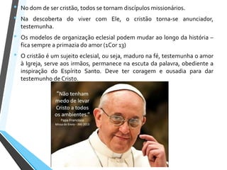 • No dom de ser cristão, todos se tornam discípulos missionários.
• Na descoberta do viver com Ele, o cristão torna-se anunciador,
testemunha.
• Os modelos de organização eclesial podem mudar ao longo da história –
fica sempre a primazia do amor (1Cor 13)
• O cristão é um sujeito eclesial, ou seja, maduro na fé, testemunha o amor
à Igreja, serve aos irmãos, permanece na escuta da palavra, obediente a
inspiração do Espírito Santo. Deve ter coragem e ousadia para dar
testemunho de Cristo.
 