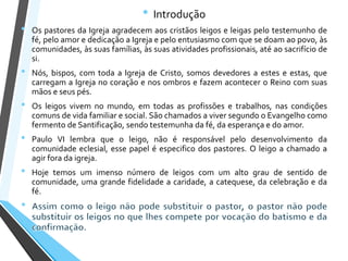• Introdução
• Os pastores da Igreja agradecem aos cristãos leigos e leigas pelo testemunho de
fé, pelo amor e dedicação a Igreja e pelo entusiasmo com que se doam ao povo, às
comunidades, às suas famílias, às suas atividades profissionais, até ao sacrifício de
si.
• Nós, bispos, com toda a Igreja de Cristo, somos devedores a estes e estas, que
carregam a Igreja no coração e nos ombros e fazem acontecer o Reino com suas
mãos e seus pés.
• Os leigos vivem no mundo, em todas as profissões e trabalhos, nas condições
comuns de vida familiar e social. São chamados a viver segundo o Evangelho como
fermento de Santificação, sendo testemunha da fé, da esperança e do amor.
• Paulo VI lembra que o leigo, não é responsável pelo desenvolvimento da
comunidade eclesial, esse papel é especifico dos pastores. O leigo a chamado a
agir fora da igreja.
• Hoje temos um imenso número de leigos com um alto grau de sentido de
comunidade, uma grande fidelidade a caridade, a catequese, da celebração e da
fé.
 