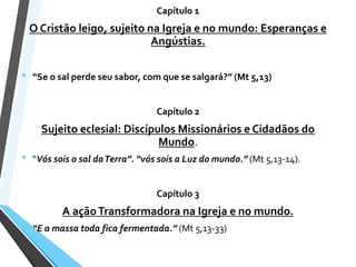 Capítulo 1
O Cristão leigo, sujeito na Igreja e no mundo: Esperanças e
Angústias.
• “Se o sal perde seu sabor, com que se salgará?” (Mt 5,13)
Capítulo 2
Sujeito eclesial: Discípulos Missionários e Cidadãos do
Mundo.
• “Vós sois o sal daTerra”. “vós sois a Luz do mundo.” (Mt 5,13-14).
Capítulo 3
A açãoTransformadora na Igreja e no mundo.
• “E a massa toda fica fermentada.” (Mt 5,13-33)
 