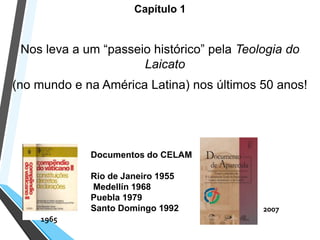 Capítulo 1
Nos leva a um “passeio histórico” pela Teologia do
Laicato
(no mundo e na América Latina) nos últimos 50 anos!
Documentos do CELAM
Rio de Janeiro 1955
Medellín 1968
Puebla 1979
Santo Domingo 1992 2007
1965
 